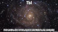 ты любимыйсолнышкозаямалыш,ахахах