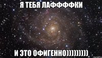 я тебя лаффффки и это офигенно)))))))))