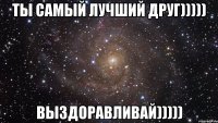 ты самый лучший друг))))) выздоравливай)))))