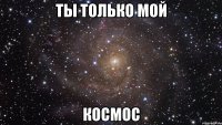 ты только мой космос