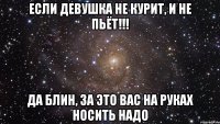 если девушка не курит, и не пьёт!!! да блин, за это вас на руках носить надо