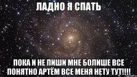 ладно я спать пока и не пиши мне болише все понятно артём все меня нету тут!!!