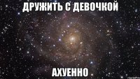 дружить с девочкой ахуенно