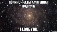 полиночка,ты афигенная подруга i love you