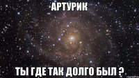 артурик ты где так долго был ?