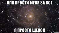 оля прости меня за всё я просто щенок