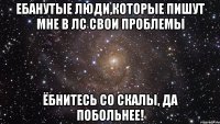 ебанутые люди,которые пишут мне в лс свои проблемы ёбнитесь со скалы, да побольнее!