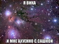 я вика и мне ахуенно с сашкой