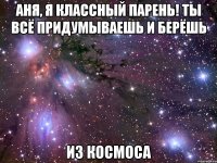 аня, я классный парень! ты всё придумываешь и берёшь из космоса