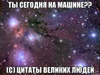 ты сегодня на машине?? (c) цитаты великих людей