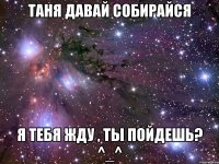 таня давай собирайся я тебя жду , ты пойдешь? ^_^