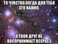 то чувство,когда для тебя это важно, а твой друг не воспринимает всерьез