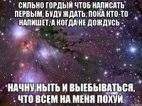 сильно гордый чтоб написать первым, буду ждать, пока кто-то напишет, а когда не дождусь - начну ныть и выебываться, что всем на меня похуй.