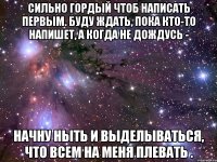 сильно гордый чтоб написать первым. буду ждать, пока кто-то напишет, а когда не дождусь - начну ныть и выделываться, что всем на меня плевать .