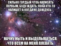 сильно гордый чтоб написать первым. буду ждать, пока кто-то напишет, а когда не дождусь - начну ныть и выделываться, что всем на меня плевать.