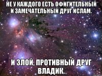 не у каждого есть офигительный и замечательный друг ислам. и злой, противный друг владик.