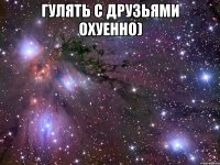 гулять с друзьями охуенно) 