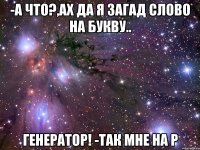 -а что?,ах да я загад слово на букву.. генератор! -так мне на р