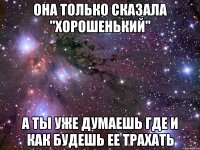 она только сказала "хорошенький" а ты уже думаешь где и как будешь ее трахать