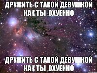 дружить с такой девушкой как ты ,охуенно дружить с такой девушкой как ты ,охуенно