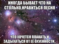 иногда бывает что на столько нравиться песня что хочется плакать и задыхаться от её охуенности..