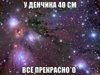 у денчика 40 см всё прекрасно*о*