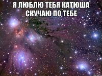 я люблю тебя катюша скучаю по тебе 