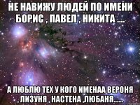 не навижу людей по имени борис , павел , никита .... а люблю тех у кого именаа вероня , лизуня , настена ,любаня......