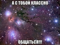 а с тобой классно общаться!!!