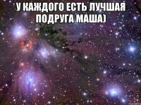 у каждого есть лучшая подруга маша) 