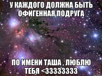 у каждого должна быть офигенная подруга по имени таша , люблю тебя <33333333