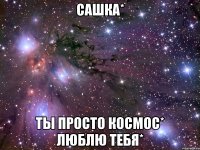 сашка* ты просто космос* люблю тебя*