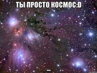 ты просто космос:d ...