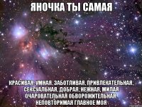 яночка ты самая красивая. умная. заботливая, привлекательная, сексуальная, добрая, нежная, милая очаровательная обворожительная, неповторимая главное моя