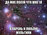 да мне похуй что мне 18 я парень и люблю мультики