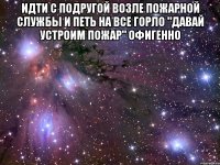 идти с подругой возле пожарной службы и петь на все горло "давай устроим пожар" офигенно 