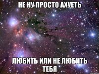 не ну просто ахуеть любить или не любить тебя