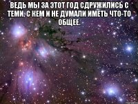 ведь мы за этот год сдружились с теми, с кем и не думали иметь что-то общее. 