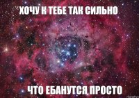 Хочу к тебе так сильно Что ебанутся просто