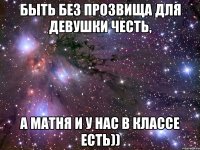быть без прозвища для девушки честь, а матня и у нас в классе есть))