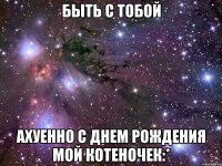 быть с тобой ахуенно с днем рождения мой котеночек:*