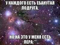 у каждого есть ебанутая подруга, но на это у меня есть лера:**