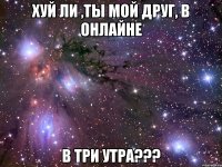хуй ли ,ты мой друг, в онлайне в три утра???