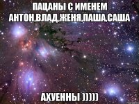 пацаны с именем антон,влад,женя,паша,саша ахуенны )))))