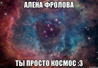 алена фролова ты просто космос :3