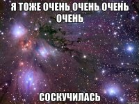 я тоже очень очень очень очень соскучилась