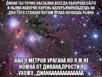 диана ты точно обезьяна,всегда обкурена,сыта и пьяна наверно корень валерьяна кладёшь на дно того стакана потом права качаешь рьяно ,как 9 метров урагана но я ж не ножка от дивана,прости я ухожу...дианааааааааааааа