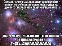 диана ты точно обезьяна,всегда обкурена,сыта и пьяна наверно корень валерьяна кладёшь на дно того стакана потом права качаешь рьяно как 9 метров урагана но я ж не ножка от дивана,прости я ухожу...дианааааааааааааа