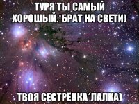 туря ты самый хорошый.*брат на свети) твоя сестрёнка*лалка)