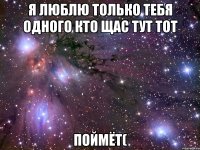 я люблю только тебя одного кто щас тут тот поймёт(